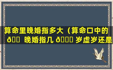 算命里晚婚指多大（算命口中的 🐠 晚婚指几 🐋 岁虚岁还是周岁）